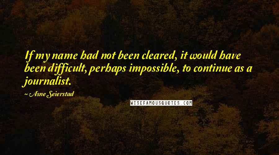Asne Seierstad Quotes: If my name had not been cleared, it would have been difficult, perhaps impossible, to continue as a journalist.