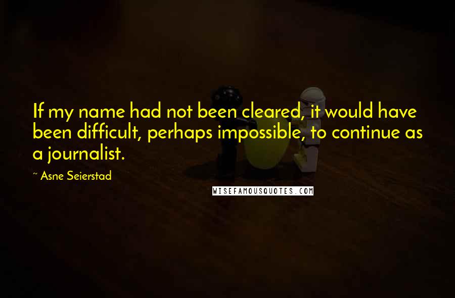 Asne Seierstad Quotes: If my name had not been cleared, it would have been difficult, perhaps impossible, to continue as a journalist.