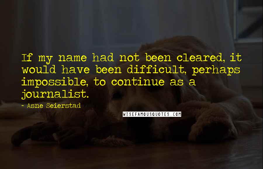 Asne Seierstad Quotes: If my name had not been cleared, it would have been difficult, perhaps impossible, to continue as a journalist.