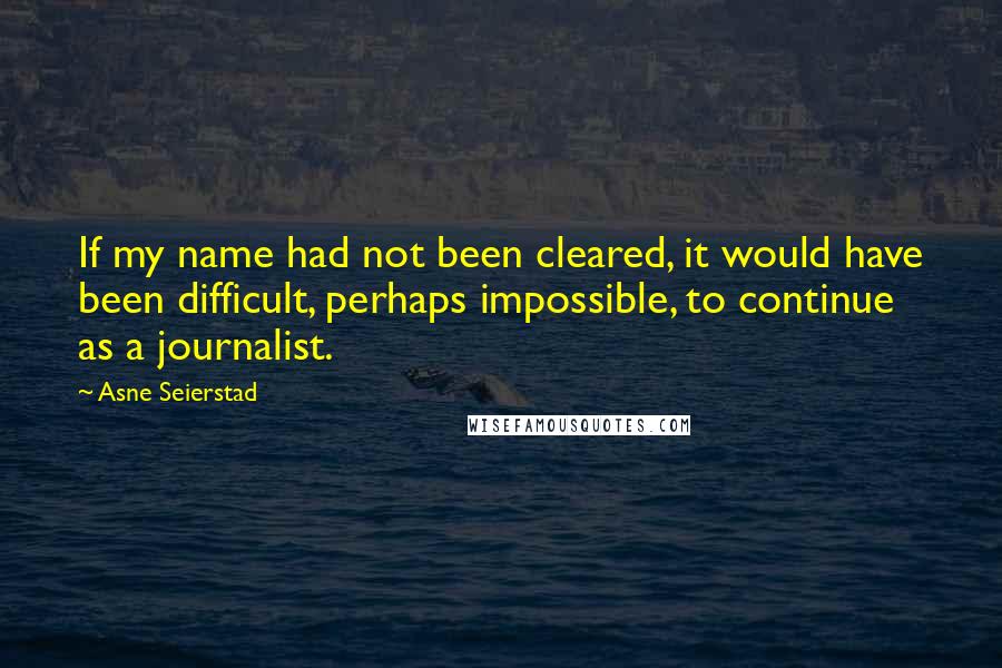 Asne Seierstad Quotes: If my name had not been cleared, it would have been difficult, perhaps impossible, to continue as a journalist.