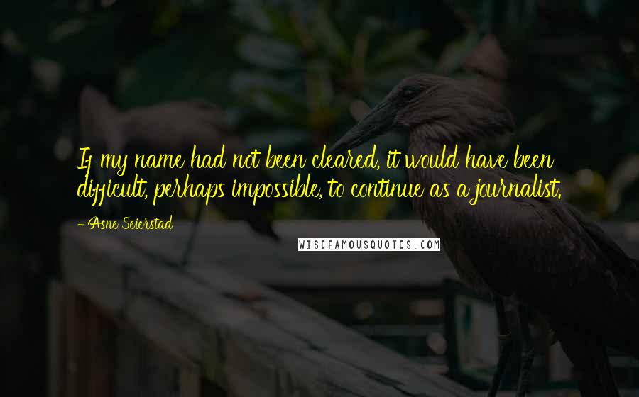 Asne Seierstad Quotes: If my name had not been cleared, it would have been difficult, perhaps impossible, to continue as a journalist.