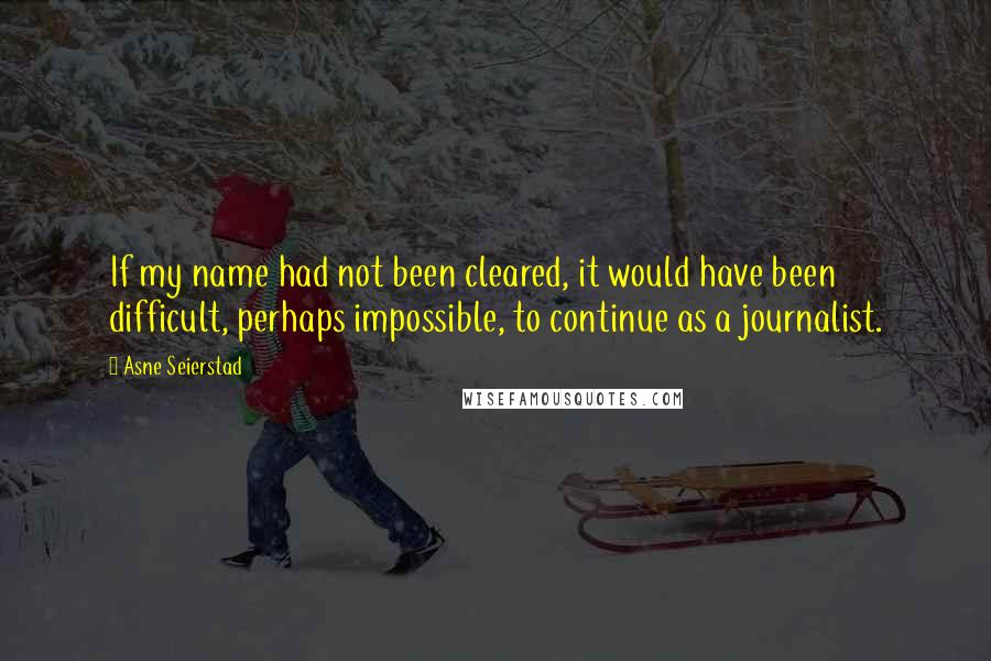 Asne Seierstad Quotes: If my name had not been cleared, it would have been difficult, perhaps impossible, to continue as a journalist.