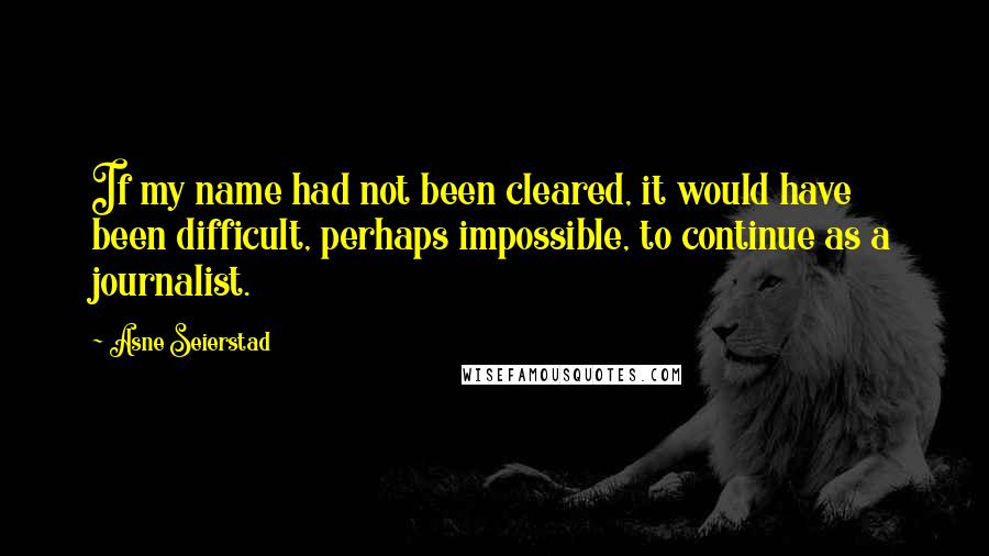 Asne Seierstad Quotes: If my name had not been cleared, it would have been difficult, perhaps impossible, to continue as a journalist.