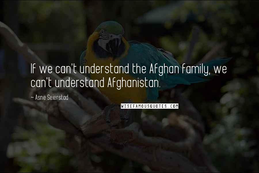 Asne Seierstad Quotes: If we can't understand the Afghan family, we can't understand Afghanistan.