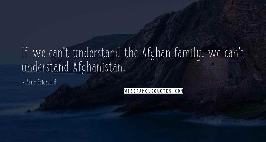 Asne Seierstad Quotes: If we can't understand the Afghan family, we can't understand Afghanistan.