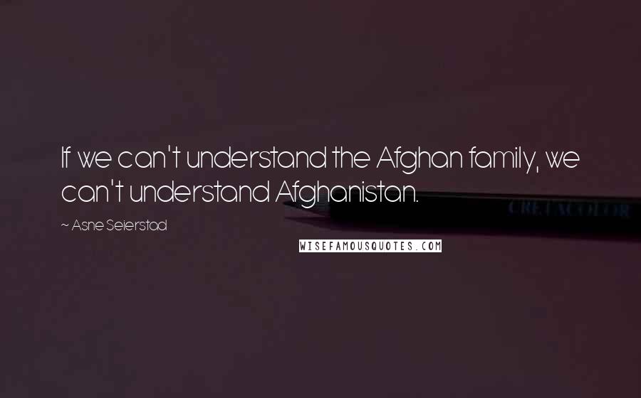 Asne Seierstad Quotes: If we can't understand the Afghan family, we can't understand Afghanistan.