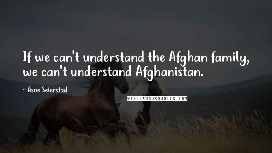 Asne Seierstad Quotes: If we can't understand the Afghan family, we can't understand Afghanistan.