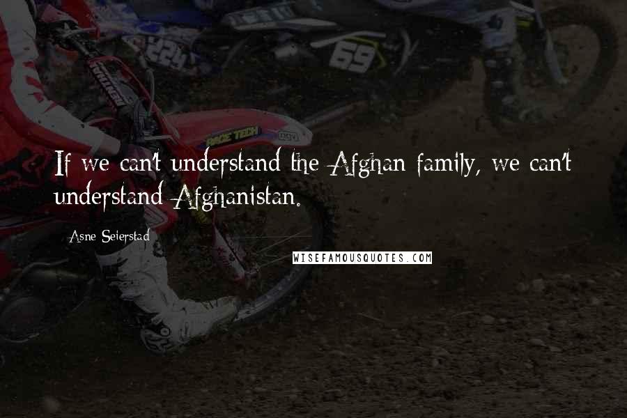 Asne Seierstad Quotes: If we can't understand the Afghan family, we can't understand Afghanistan.