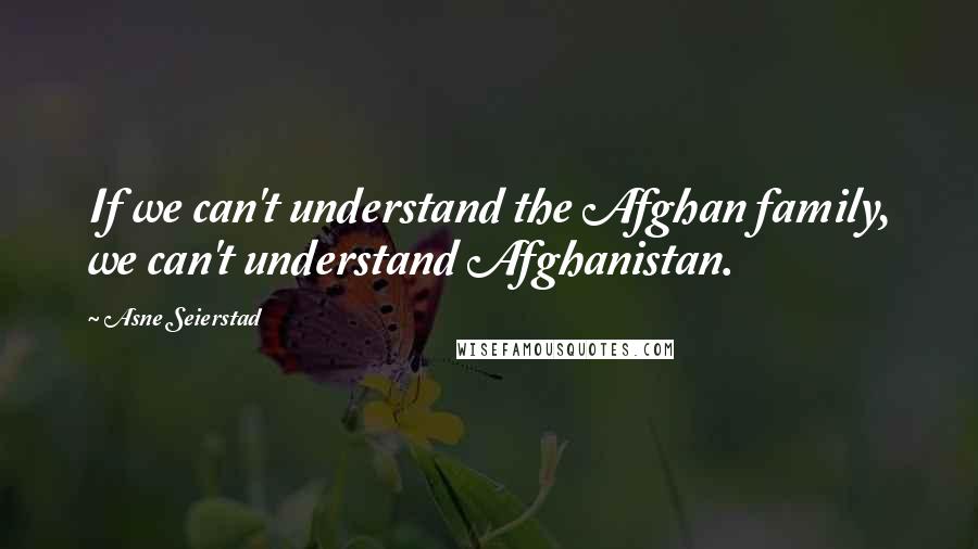 Asne Seierstad Quotes: If we can't understand the Afghan family, we can't understand Afghanistan.