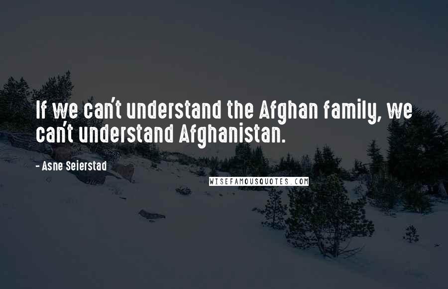 Asne Seierstad Quotes: If we can't understand the Afghan family, we can't understand Afghanistan.