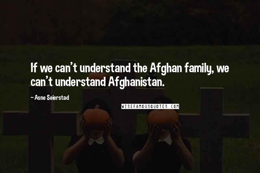 Asne Seierstad Quotes: If we can't understand the Afghan family, we can't understand Afghanistan.