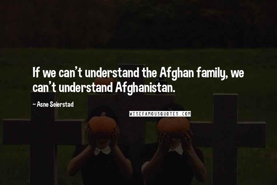 Asne Seierstad Quotes: If we can't understand the Afghan family, we can't understand Afghanistan.