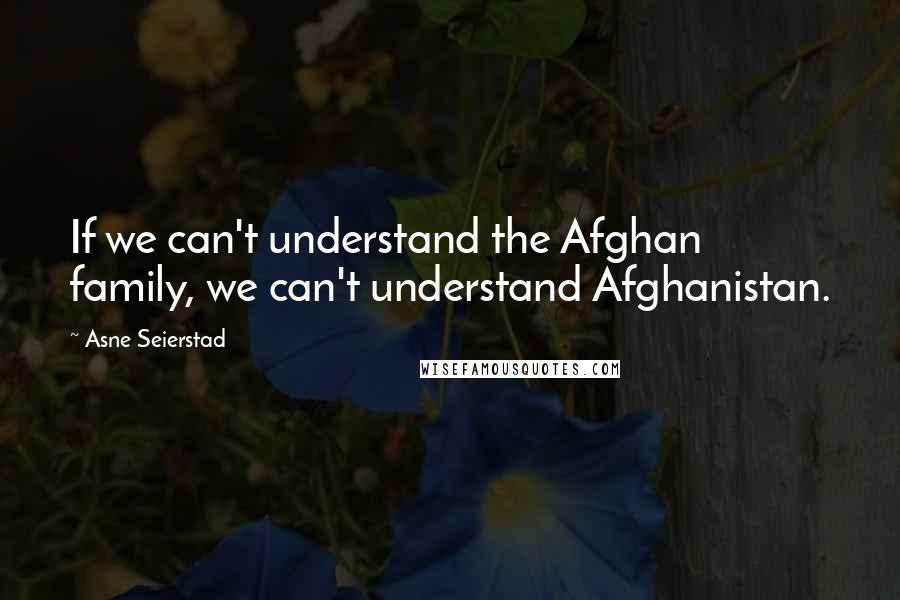 Asne Seierstad Quotes: If we can't understand the Afghan family, we can't understand Afghanistan.