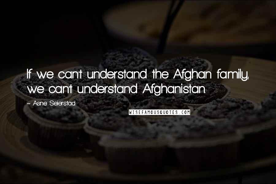 Asne Seierstad Quotes: If we can't understand the Afghan family, we can't understand Afghanistan.