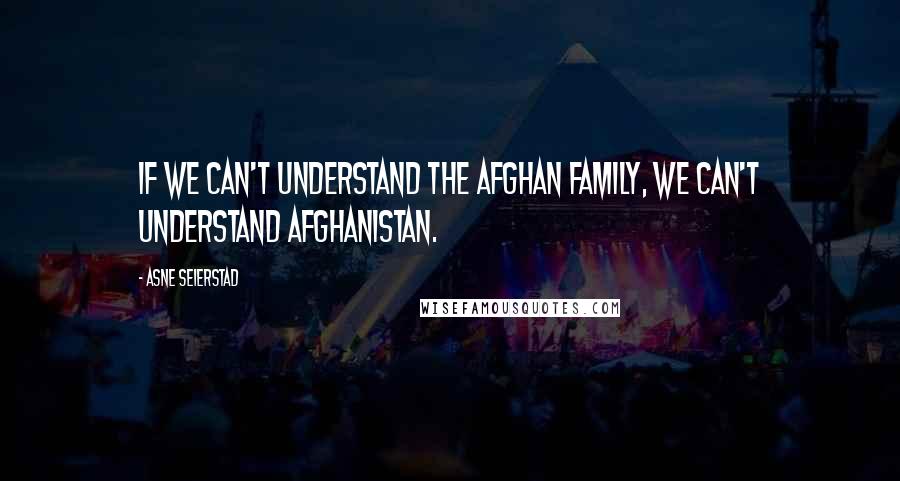 Asne Seierstad Quotes: If we can't understand the Afghan family, we can't understand Afghanistan.