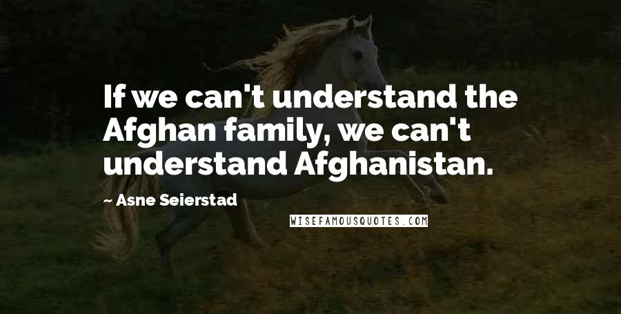 Asne Seierstad Quotes: If we can't understand the Afghan family, we can't understand Afghanistan.