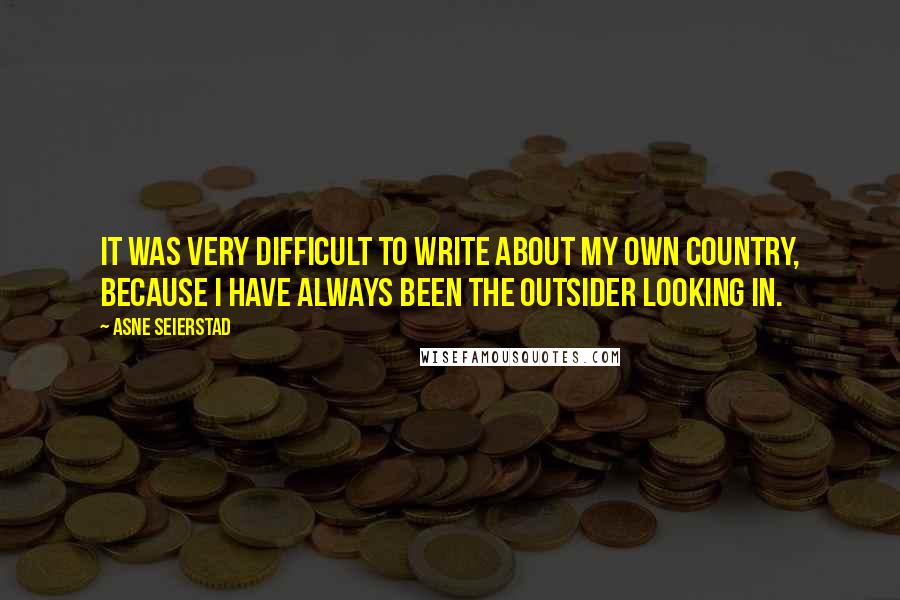 Asne Seierstad Quotes: It was very difficult to write about my own country, because I have always been the outsider looking in.