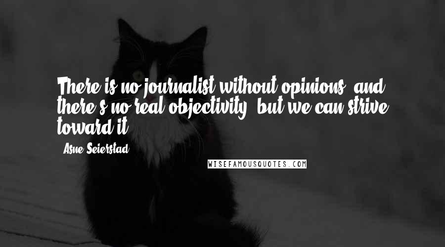 Asne Seierstad Quotes: There is no journalist without opinions, and there's no real objectivity, but we can strive toward it.