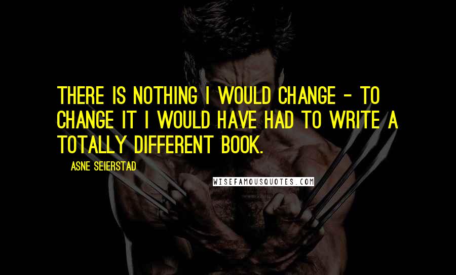 Asne Seierstad Quotes: There is nothing I would change - to change it I would have had to write a totally different book.