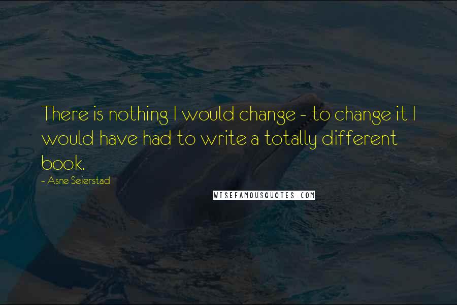 Asne Seierstad Quotes: There is nothing I would change - to change it I would have had to write a totally different book.