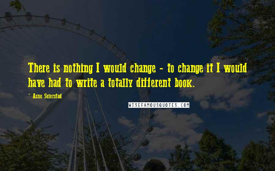 Asne Seierstad Quotes: There is nothing I would change - to change it I would have had to write a totally different book.