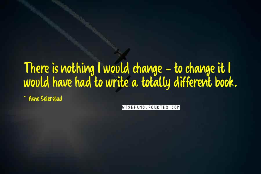 Asne Seierstad Quotes: There is nothing I would change - to change it I would have had to write a totally different book.