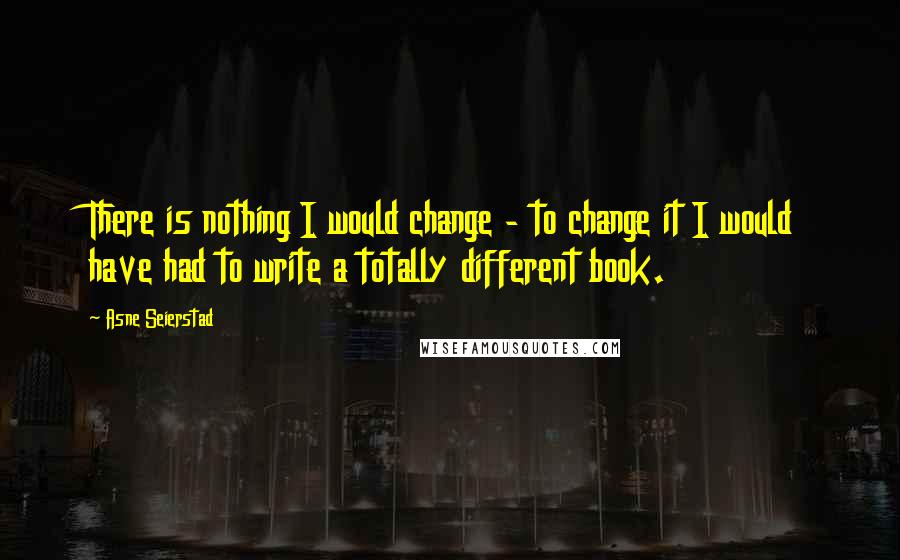 Asne Seierstad Quotes: There is nothing I would change - to change it I would have had to write a totally different book.