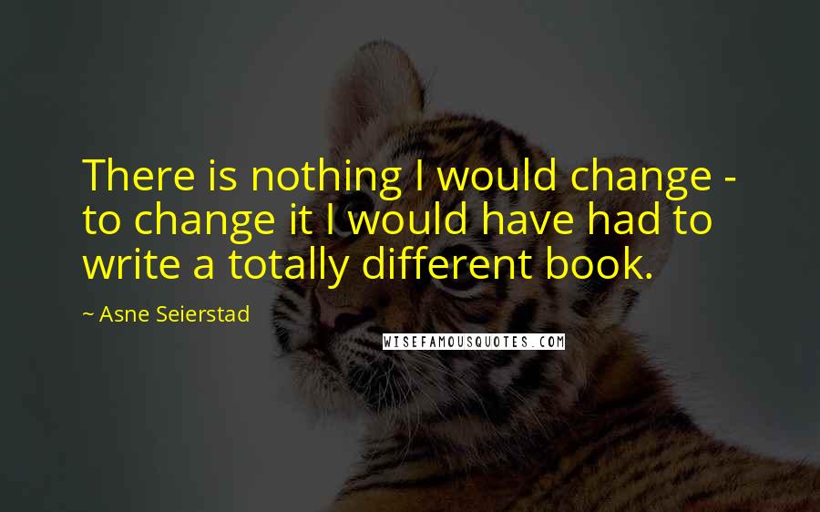 Asne Seierstad Quotes: There is nothing I would change - to change it I would have had to write a totally different book.