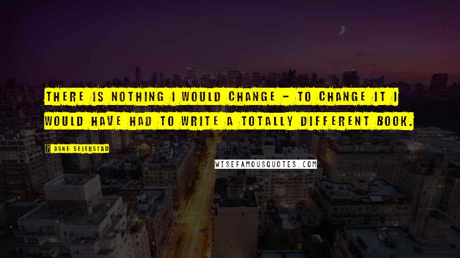 Asne Seierstad Quotes: There is nothing I would change - to change it I would have had to write a totally different book.