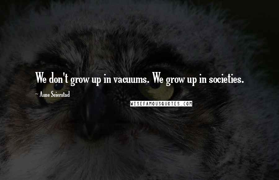 Asne Seierstad Quotes: We don't grow up in vacuums. We grow up in societies.