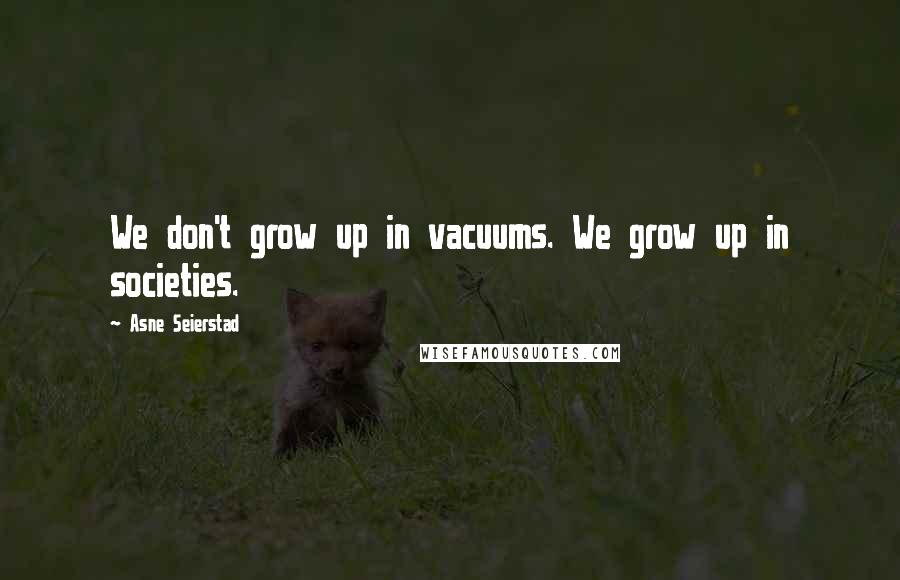 Asne Seierstad Quotes: We don't grow up in vacuums. We grow up in societies.