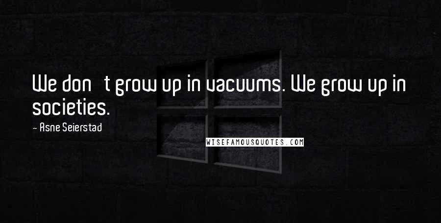 Asne Seierstad Quotes: We don't grow up in vacuums. We grow up in societies.