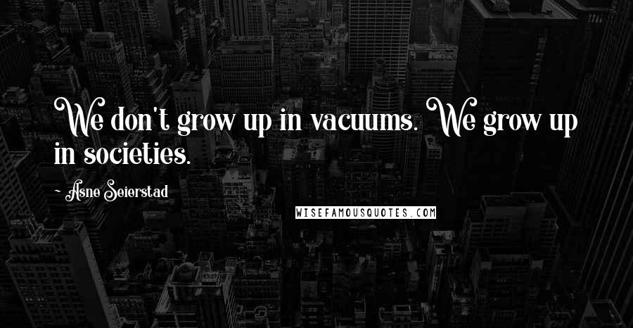 Asne Seierstad Quotes: We don't grow up in vacuums. We grow up in societies.