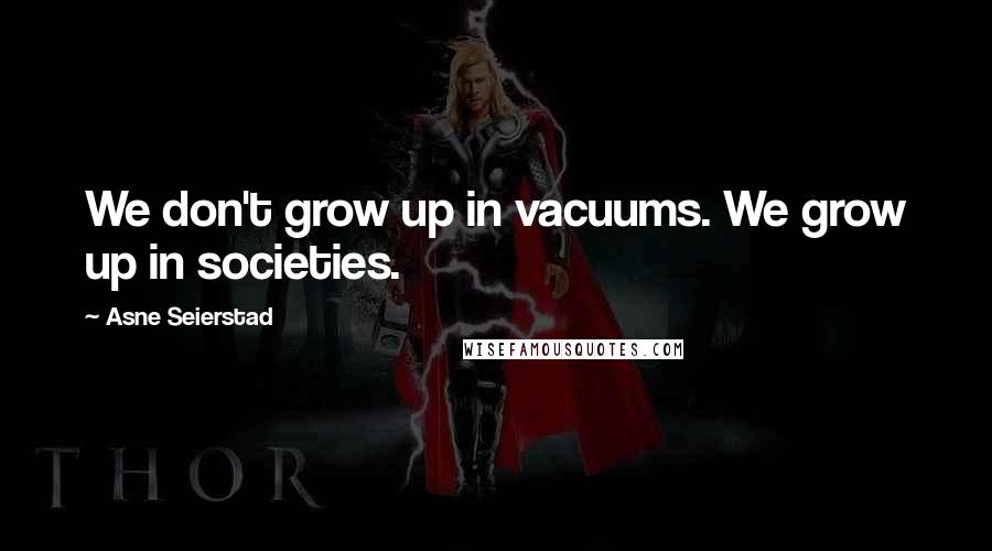 Asne Seierstad Quotes: We don't grow up in vacuums. We grow up in societies.