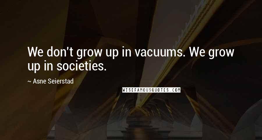 Asne Seierstad Quotes: We don't grow up in vacuums. We grow up in societies.