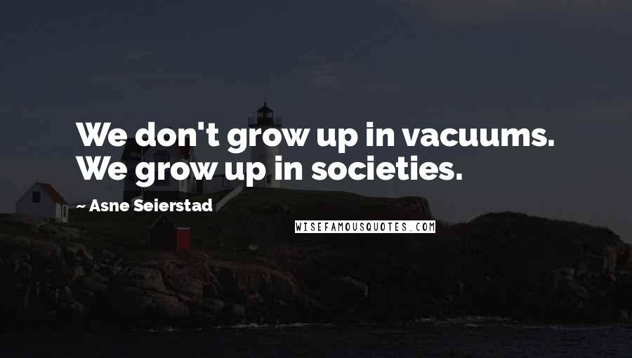 Asne Seierstad Quotes: We don't grow up in vacuums. We grow up in societies.