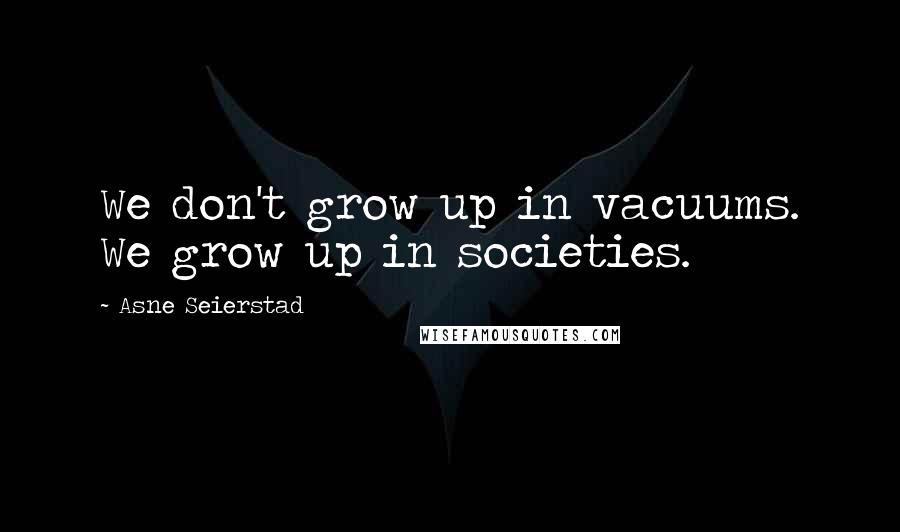 Asne Seierstad Quotes: We don't grow up in vacuums. We grow up in societies.