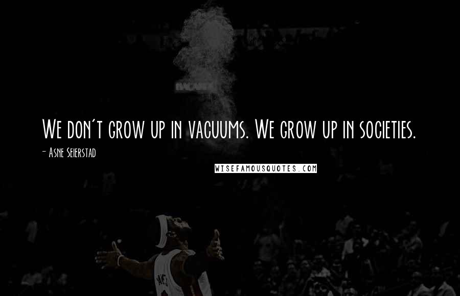 Asne Seierstad Quotes: We don't grow up in vacuums. We grow up in societies.