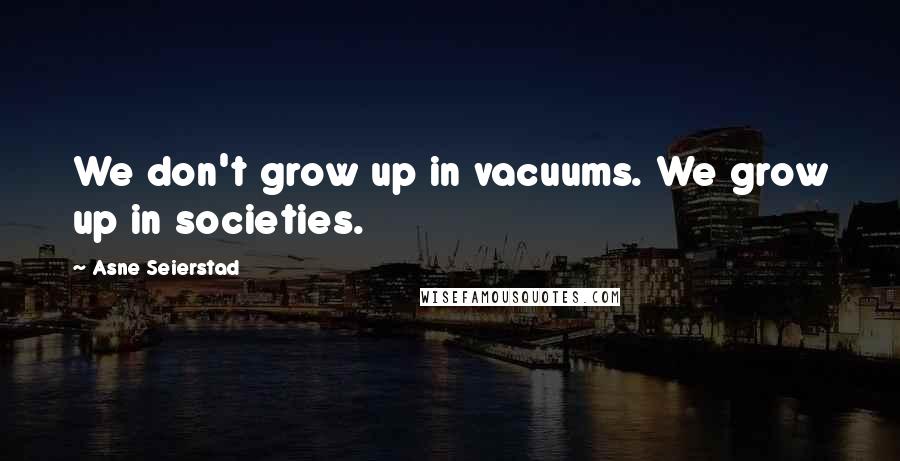 Asne Seierstad Quotes: We don't grow up in vacuums. We grow up in societies.