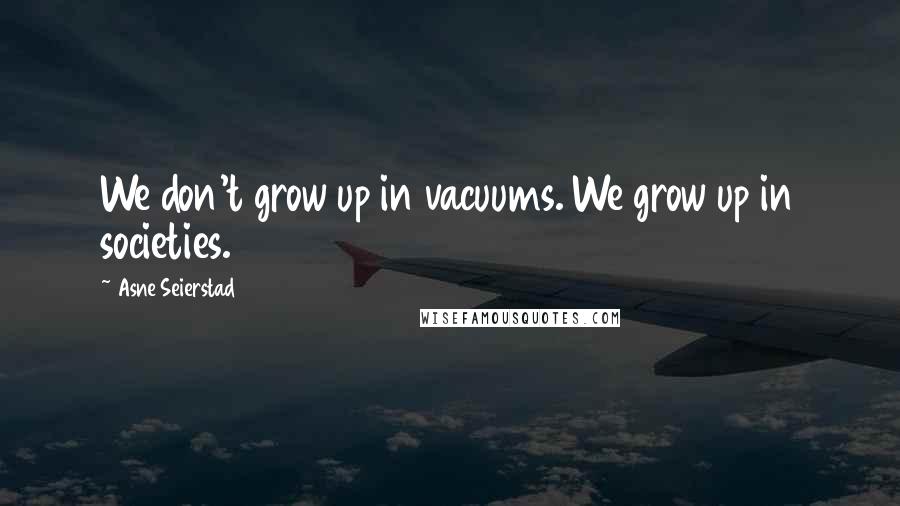 Asne Seierstad Quotes: We don't grow up in vacuums. We grow up in societies.