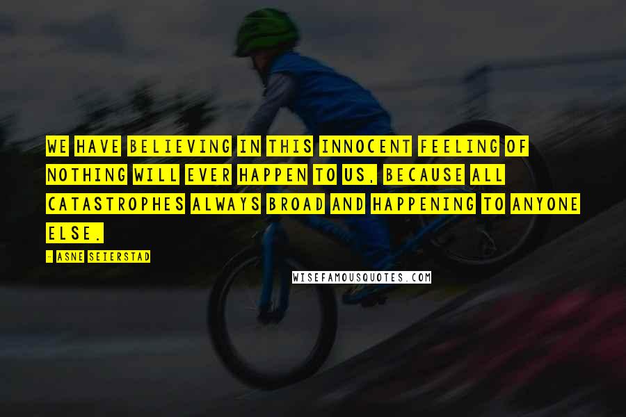 Asne Seierstad Quotes: We have believing in this innocent feeling of nothing will ever happen to us, because all catastrophes always broad and happening to anyone else.