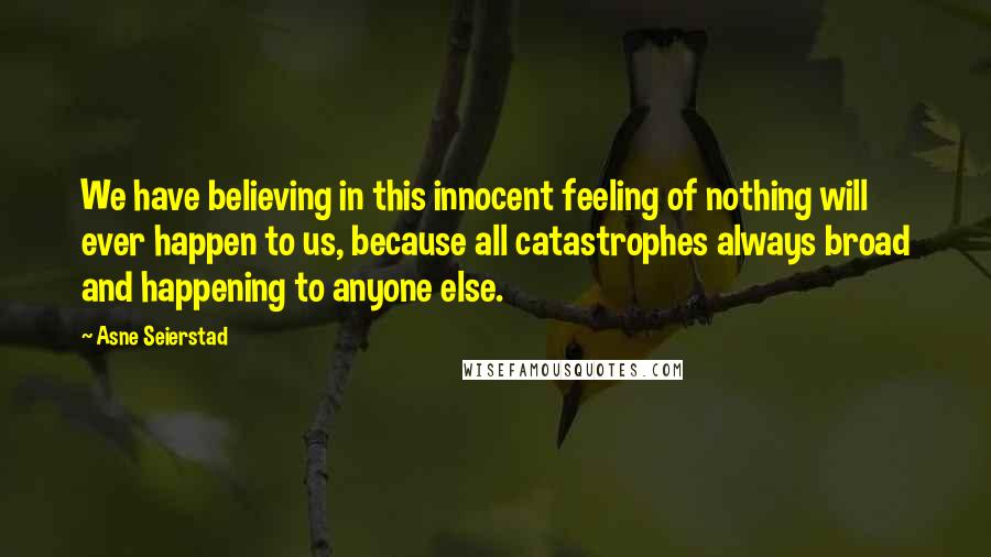 Asne Seierstad Quotes: We have believing in this innocent feeling of nothing will ever happen to us, because all catastrophes always broad and happening to anyone else.