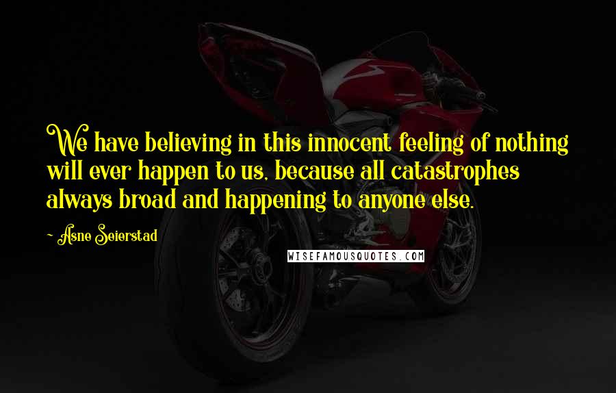 Asne Seierstad Quotes: We have believing in this innocent feeling of nothing will ever happen to us, because all catastrophes always broad and happening to anyone else.