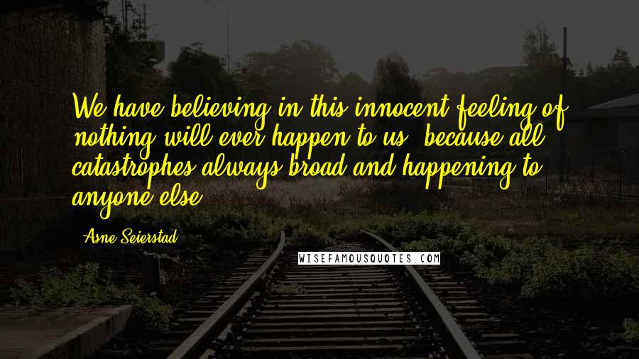 Asne Seierstad Quotes: We have believing in this innocent feeling of nothing will ever happen to us, because all catastrophes always broad and happening to anyone else.