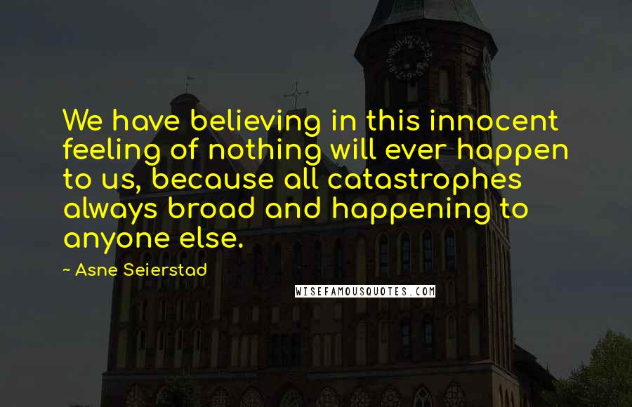 Asne Seierstad Quotes: We have believing in this innocent feeling of nothing will ever happen to us, because all catastrophes always broad and happening to anyone else.