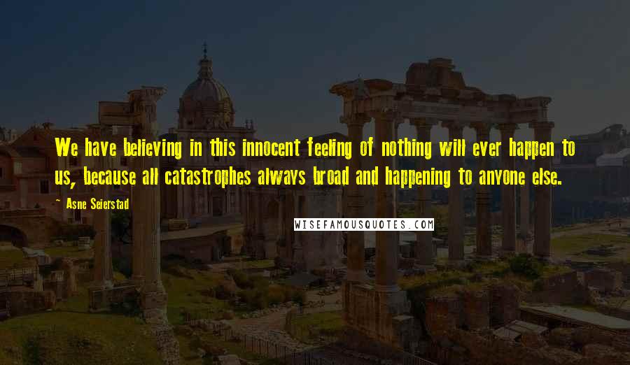 Asne Seierstad Quotes: We have believing in this innocent feeling of nothing will ever happen to us, because all catastrophes always broad and happening to anyone else.