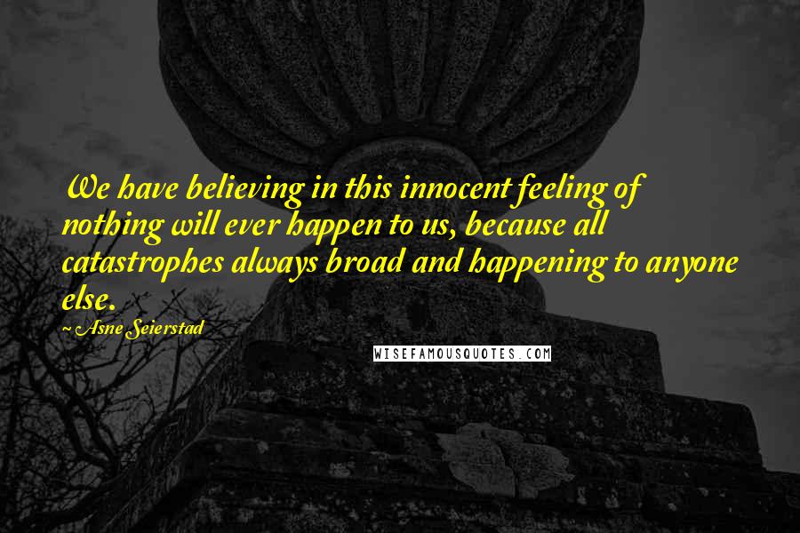 Asne Seierstad Quotes: We have believing in this innocent feeling of nothing will ever happen to us, because all catastrophes always broad and happening to anyone else.