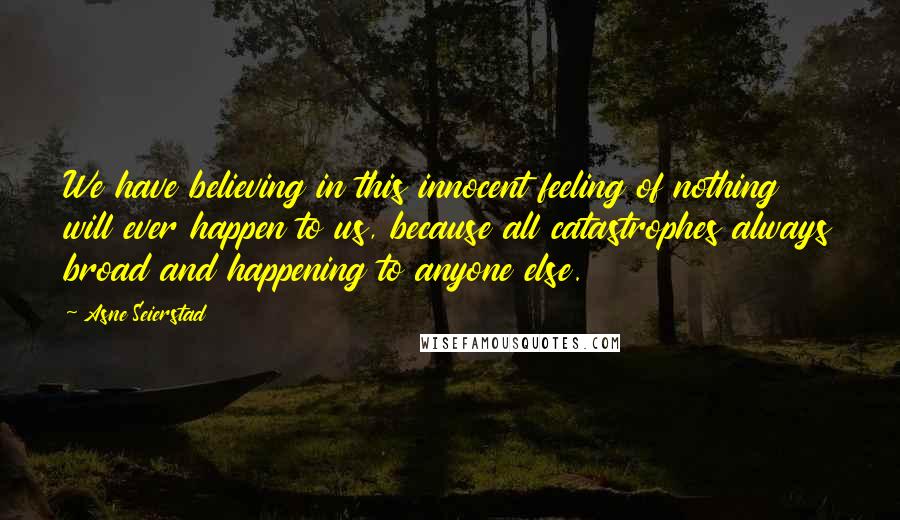 Asne Seierstad Quotes: We have believing in this innocent feeling of nothing will ever happen to us, because all catastrophes always broad and happening to anyone else.