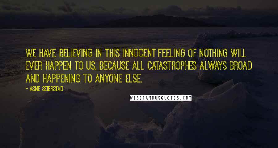 Asne Seierstad Quotes: We have believing in this innocent feeling of nothing will ever happen to us, because all catastrophes always broad and happening to anyone else.