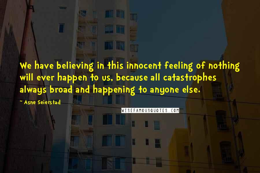 Asne Seierstad Quotes: We have believing in this innocent feeling of nothing will ever happen to us, because all catastrophes always broad and happening to anyone else.